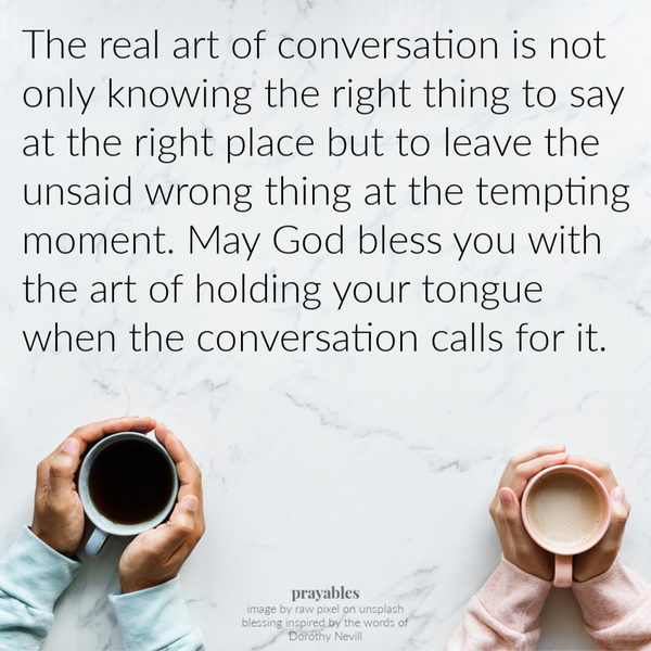 The real art of conversation is not only knowing the right thing to say at the right place but to leave the unsaid wrong thing at the tempting moment. May God bless you with the art of holding your tongue when the conversation calls for
it.