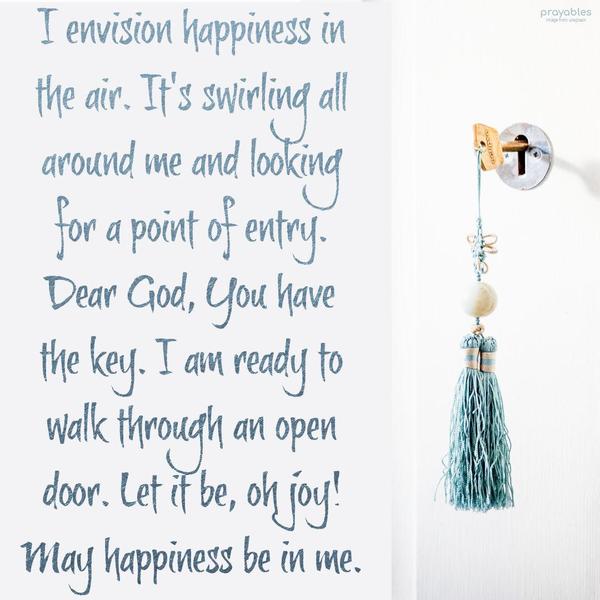 I envision happiness in the air. It's swirling all around me and looking for a point of entry. Dear God, You have the key. I am ready to walk through an
open door. Let it in, oh joy! May happiness be in me.