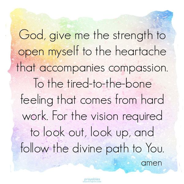 God, give me the strength to open myself to the heartache that accompanies compassion. To the tired-to-the-bone feeling that comes from hard work. For the
vision required to look out, look up, and follow the divine path to You. amen