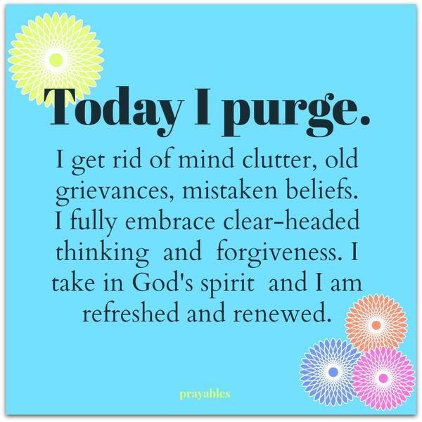 Today I purge. I get rid of mind clutter, old grievances, mistaken beliefs. I fully embrace clear-headed thinking and forgiveness. I take in God’s spirit and I am refreshed and renewed.