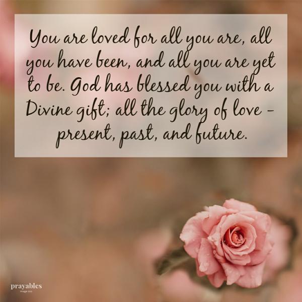 You are loved for all you are, all you have been, and all you are yet to be. God has blessed you with a Divine gift; all the glory
of love – present, past, and future.