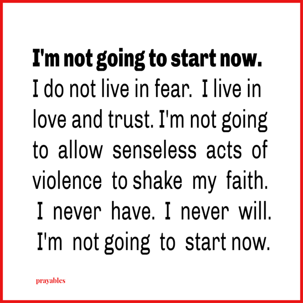 I’m not going to start now. I do not live in fear. I live in love and trust. I’m not going to allow senseless acts of violence to shake my faith. I never have and I never will. I’m not going to start now.