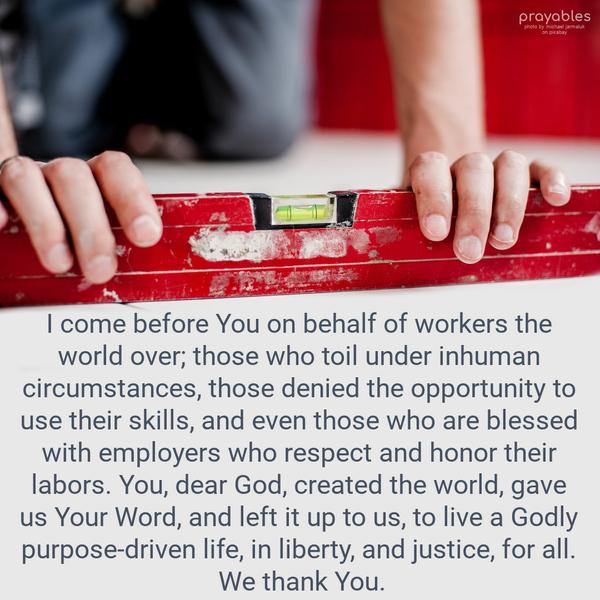 I come before You on behalf of workers the world over, those who toil under inhuman circumstances, those denied the opportunity to use their skills, and even those who are blessed with
employers who respect and honor their labors. You, dear God, created the world, gave us Your Word, and left it to us to live a Godly purpose-driven life, in liberty, and justice, for all. We thank You.