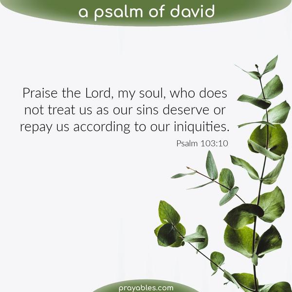 Psalm 103:10 Praise the Lord, my soul, who does not treat us as our sins deserve or repay us according to our iniquities.