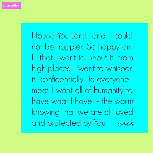 I found You Lord, and I could not be happier. So happy am I, that I want to shout it from high places! I want to whisper it confidentially to everyone I meet. I want all of humanity to have what I have – the warm knowing that we are
all loved and protected by You.