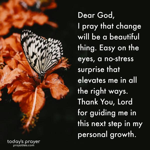 Dear God, I pray that change will be a beautiful thing. Easy on the eyes, a no-stress surprise, that elevates me in all the right ways. Thank You, Lord, for guiding me in this next step in my personal growth.