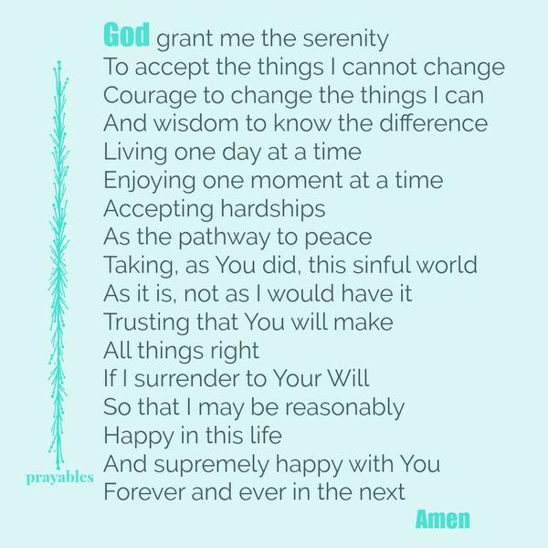 God grant me the serenity to accept the things I cannot change, courage to change the things I can, and wisdom to know the difference. Living one day at a time, enjoying one moment at a time, accepting hardships as the pathway to
peace. Taking, as You did, this sinful world as it is, not as I would have it. Trusting that You will make all things right if I surrender to Your will, so that I may be reasonably happy in this life, and supremely happy with You forever and ever in the next. Amen
