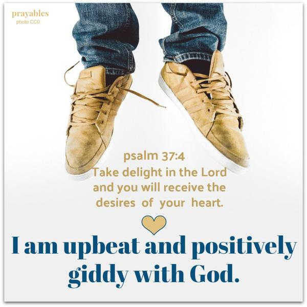 Psalm 37:4 Take delight in the Lord and you will receive the desires of your heart. – I am upbeat and positively giddy with God.