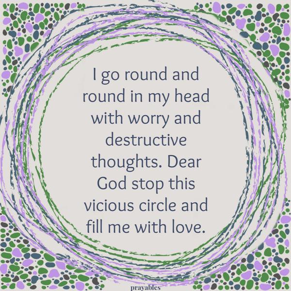 I go round and round in my head with worry and destructive thoughts. Dear God stop this vicious circle and fill me with love.