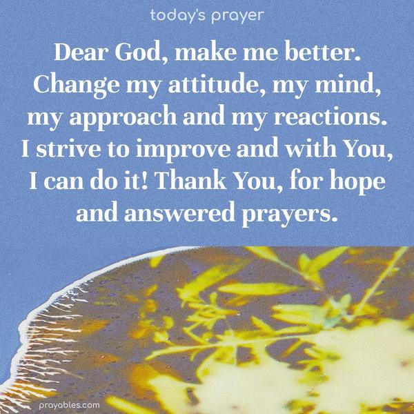 Dear God, make me better. Change my attitude, my mind, my approach, and my reactions. I strive to improve, and with You, I can do it! Thank You, for hope and answered prayers.