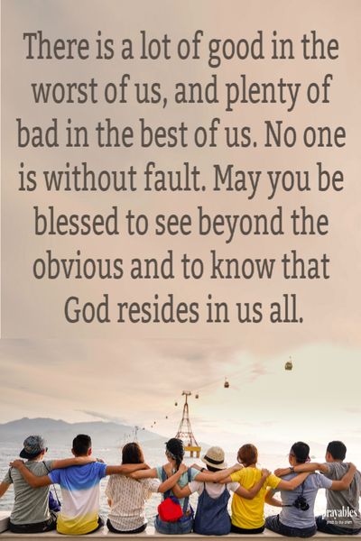 There is a lot of good in the worst of us, and plenty of bad in the best of us. No one is without fault. May you be blessed to see beyond the obvious and to know that God resides in us all.