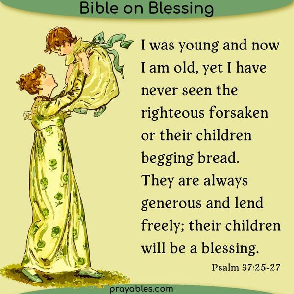 Psalm 37:25-27 I was young and now I am old, yet I have never seen the righteous forsaken  or their children begging bread.  They are always
generous and lend freely; their children will be a blessing.