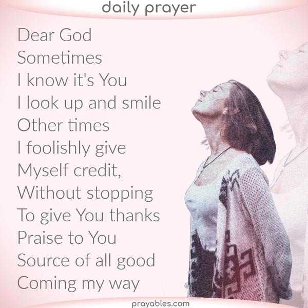 Dear God, Sometimes I know it’s You. I look up and smile. Other times I foolishly give myself credit without stopping to give You thanks. Praise to You, source of all the good
coming my way.