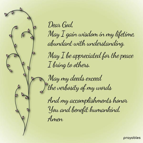 Dear God, May I gain wisdom in my lifetime, abundant with understanding. May I be appreciated for the peace I bring to others. May my deeds exceed the verbosity of my words, and my
accomplishments honor You and benefit humankind. Amen