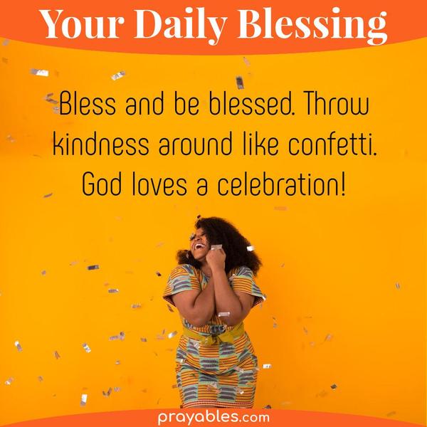 Bless and be blessed. Throw kindness around like confetti. God loves a celebration.