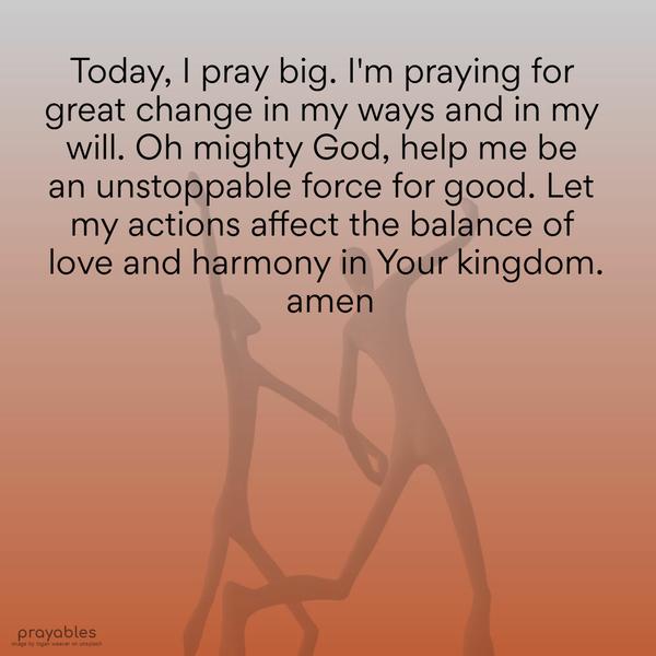 Today, I pray big. I’m praying for great change in my ways and in my will. Oh mighty God, help me be an unstoppable force for good. Let my actions affect the balance of love and harmony in
Your kingdom. Amen