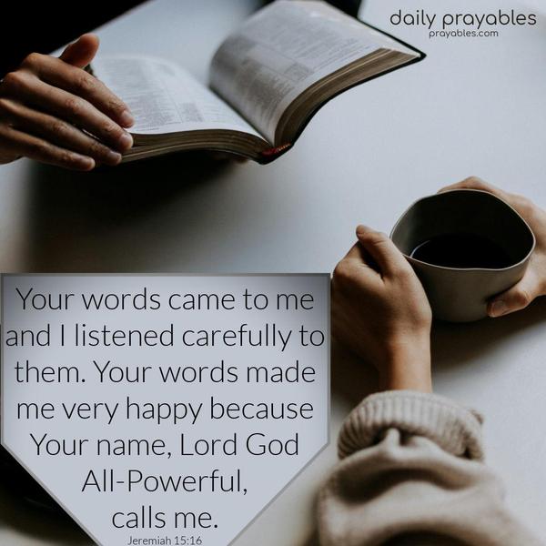 Your words came to me, and I listened carefully to them. Your words made me very happy because Your name, Lord God All-Powerful, calls me. Jeremiah 15:16