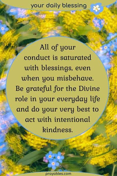 All of your conduct is saturated with blessings, even when you misbehave. Be grateful for the Divine role in your everyday life, and do your very best to act with intentional
kindness.