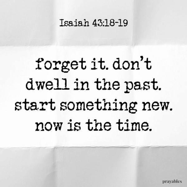 Isaiah 43:18-19 Forget it, don’t dwell in the past. Start something new – now is the time.