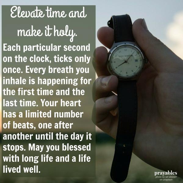 Each particular second on the clock, ticks only once. Every breath you inhale is happening for the first time and the last time. Your heart has a limited number of beats, one after another until the day it stops. May you blessed
with long life and a life lived well. Elevate time and make it holy.