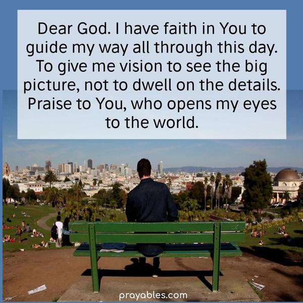 Dear God. I have faith in You to guide my way all through this day. To give me the vision to see the big picture, not to dwell on the details. Praise to
You, who opens my eyes to the world.