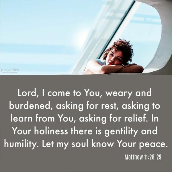 Matthew 11:28-29Lord, I come to You, weary and burdened, asking for rest, asking to learn from You, asking for relief. In Your
holiness there is gentility and humility. Let my soul know Your peace.