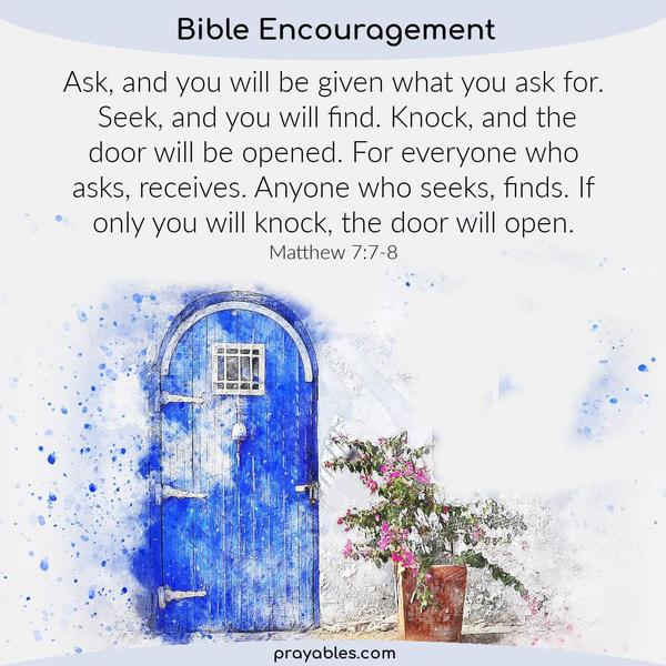 Matthew 7:7-8 Ask, and you will be given what you ask for. Seek, and you will find. Knock, and the door will be opened. For everyone who asks, receives. Anyone who seeks,
finds. If only you will knock, the door will open.