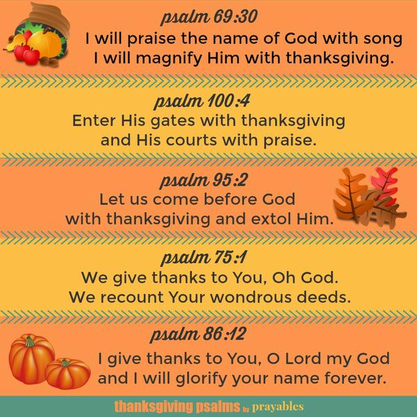 Thanksgiving Psalms Psalm 69:30 I will praise the name of God with song I will magnify Him with thanksgiving. Psalm 100:4 Enter His gates with thanksgiving and His courts with praise. Psalm 95:2 Let us come before God with
thanksgiving and extol Him. Psalm 75:1 We give thanks to You, Oh God. We recount Your wondrous deeds. Psalm 86:12 I give thanks to You, O Lord my God and I will glorify your name forever.