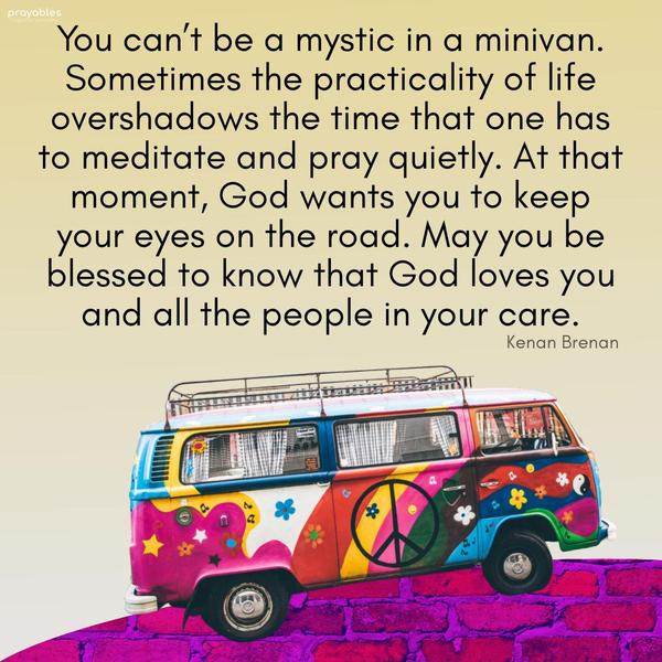 You can’t be a mystic in a minivan. Sometimes the practicality of life overshadows the time that one has to meditate and pray quietly. At that moment, God
wants you to keep your eyes on the road. May you be blessed to know that God loves you and all the people in your care. Kenan Brenan