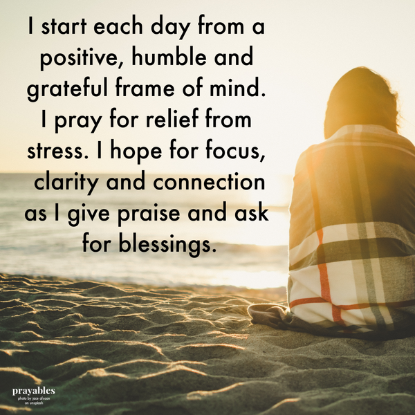 I start each day from a positive, humble and grateful frame of mind. I pray for relief from stress. I hope for focus, clarity and connection as I give praise and ask for blessings. JLI adapted