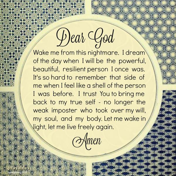 Dear God, Wake me from this nightmare. I dream of the day when I will be the powerful, beautiful, resilient person I once was. It’s so hard to remember that side of me when I feel like a shell of the person I was before. I trust You
to bring me back to my true self – no longer the weak imposter who took over my will, my soul, and my body. Let me wake in light, let me live freely again. Amen