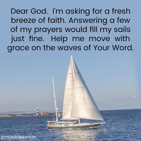 Dear God, I’m asking for a fresh breeze of faith. Answering a few of my prayers would fill my sails just fine. Help me move gracefully on the waves of Your
Word.