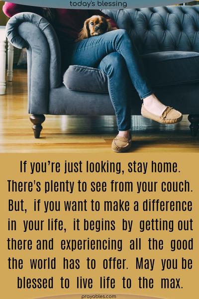 If you’re just looking, stay home. There’s plenty to see from your couch. But if you want to make a difference in your life, it begins by getting out there and experiencing all the good the world has to offer. May you be blessed to live life to the max.