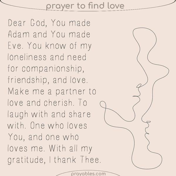 Dear God, You made Adam and You made Eve. You know of my loneliness and need for companionship, friendship, and love. Make me a partner to
love and cherish. To laugh with and share with. One who loves You, and one who loves me. With all my gratitude, I thank Thee.