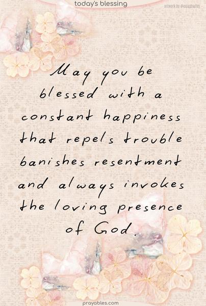 May you be blessed with a constant happiness that repels trouble, banishes resentment, and always invokes the loving presence of God.