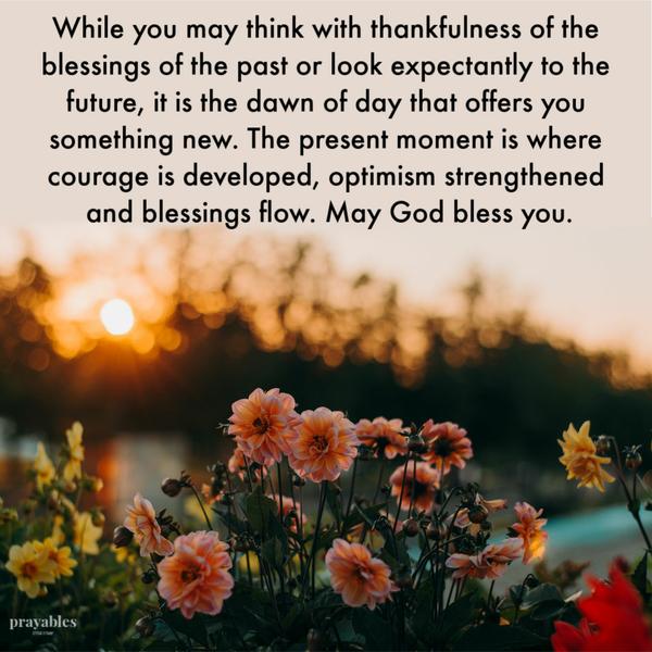 While you may think with thankfulness of the blessings of the past or look expectantly to the future, it is the dawn of day that offers you something new. The present moment
is where courage is developed, optimism strengthened and blessings flow. May God bless you.