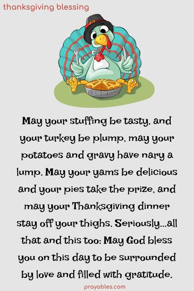 May your stuffing be tasty, and your turkey be plump, may your potatoes and gravy have nary a lump. May your yams be delicious, your pies take the prize, and your Thanksgiving dinner stay off your thighs. Seriously… all that, and this too: May God bless you on this day, to be surrounded by love and filled with
gratitude.