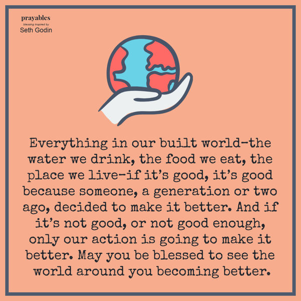 Everything in our built world–the water we drink, the food we eat, the place we live–if it’s good, it’s good because someone, a generation or two ago, decided to make it better. And if it’s not good, or not good enough, only our action is
going to make it better. May you be blessed to see the world around you becoming better.