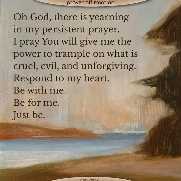 Oh God, there is yearning in my persistent prayer. I pray You will give me the power to trample on what is cruel, evil, and unforgiving. Respond to my heart, be with me, be for me, just be.