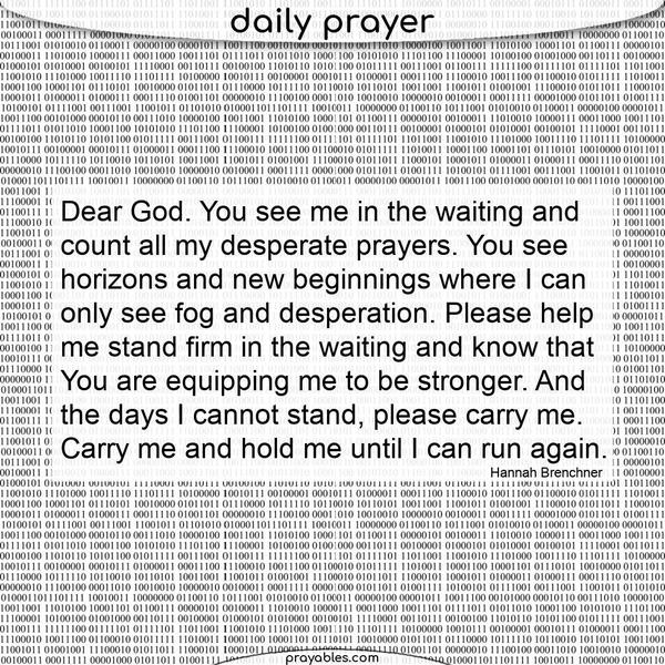 Dear God, you see me in the waiting and count all my desperate prayers. You see horizons and new beginnings where I can only see fog and
desperation. Please help me stand firm in the waiting and know that you are equipping me to be stronger. And on the days I cannot stand, please carry me. Carry me and hold me until I can run again. Hannah Brenchner