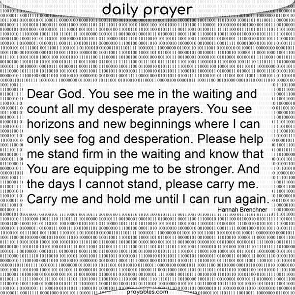 Dear God, you see me in the waiting and count all my desperate prayers. You see horizons and new beginnings where I can only see fog and desperation. Please help me stand firm
in the waiting and know that you are equipping me to be stronger. And on the days I cannot stand, please carry me. Carry me and hold me until I can run again. Hannah Brenchner