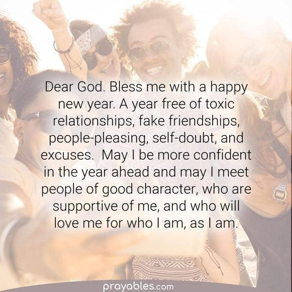 Bless me with a happy new year. A year free of toxic relationships, fake friendships, people-pleasing, self-doubt, and excuses.  May I be more confident in the year ahead and
may I meet people of good character, who are supportive of me, and love me for who I am, as I am.