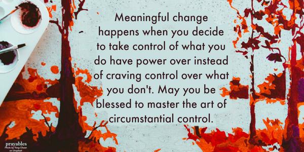 Meaningful change happens when you decide to take control of what you do have power over instead of craving control over what you don't. May you be blessed to master the art of circumstantial control.