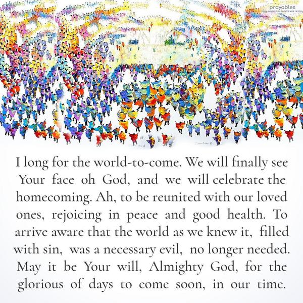 I long for the world-to-come. We will finally see Your face Oh God, and we will celebrate the homecoming. Ah, to be reunited with our loved ones, rejoicing in peace and good health. To
arrive aware that the world as we knew it, filled with sin, was a necessary evil, no longer needed. May it be Your will, Almighty God, for the glorious of days to come soon, in our time.