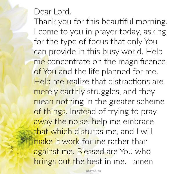 Dear Lord. Thank you for this beautiful morning. I come to you in prayer today, asking for the type of focus that only You can provide in this busy world.
Help me concentrate on the magnificence of You and the life planned for me. Help me realize that distractions are merely earthly struggles, and they mean nothing in the greater scheme of things. Instead of trying to pray away the noise, help me embrace that which disturbs me, and I will make it work for me rather than against me. Blessed are You who brings out the best in me.   amen