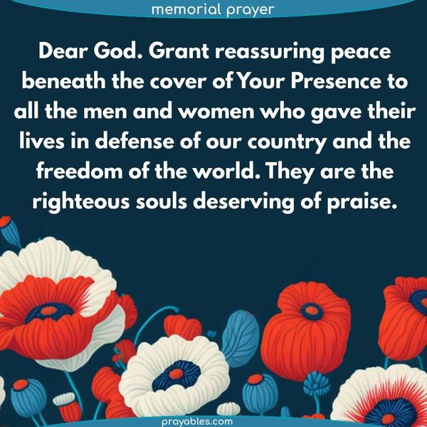  Dear God. Grant reassuring peace beneath the cover of Your Presence to all the men and women who gave their lives in defense of our country and the freedom of the world. They are the righteous souls deserving of praise.