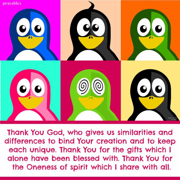 Thank You God, who gives us similarities and differences to bind Your creation and to keep each unique. Thank You for the gifts which I alone have been blessed with. Thank
You for the Oneness of spirit which I share with all.