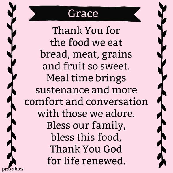 Thank You for the food we eat bread, meat, grains and fruit so sweet. Meal time brings sustenance and more comfort and conversation with those we adore. Bless our family, bless this food, Thank You God for life renewed.