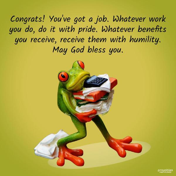 Congrats! You’ve got a job. Whatever work you do, do it with pride. Whatever benefits you receive, receive them with humility. May God bless you.