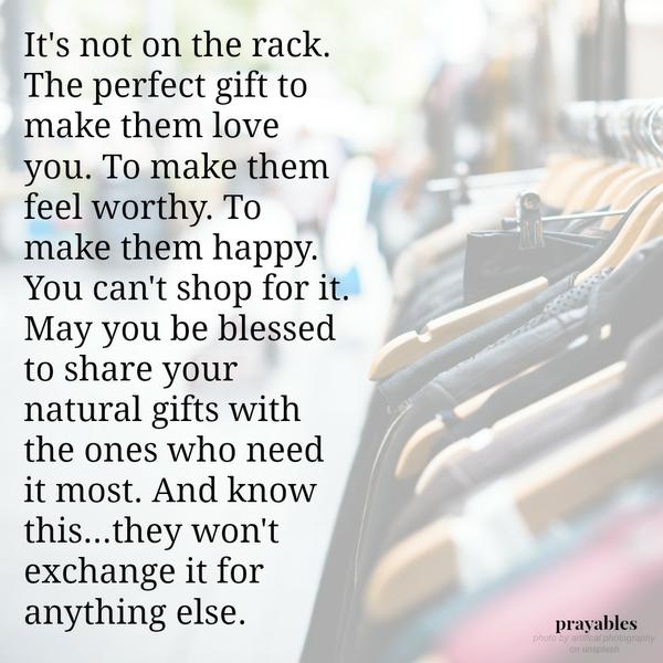 It’s not on the rack. The perfect gift to make them love you. To make them feel worthy. To make them happy. You can’t shop for it. May you be blessed to share your natural gifts with the ones who need it most. And know this…they
won’t exchange it for anything else.